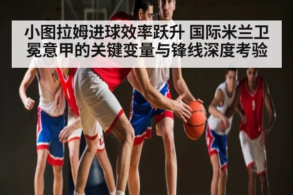 小图拉姆进球效率跃升 国际米兰卫冕意甲的关键变量与锋线深度考验